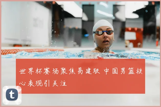 世界杯赛场聚焦易建联 中国男篮核心表现引关注