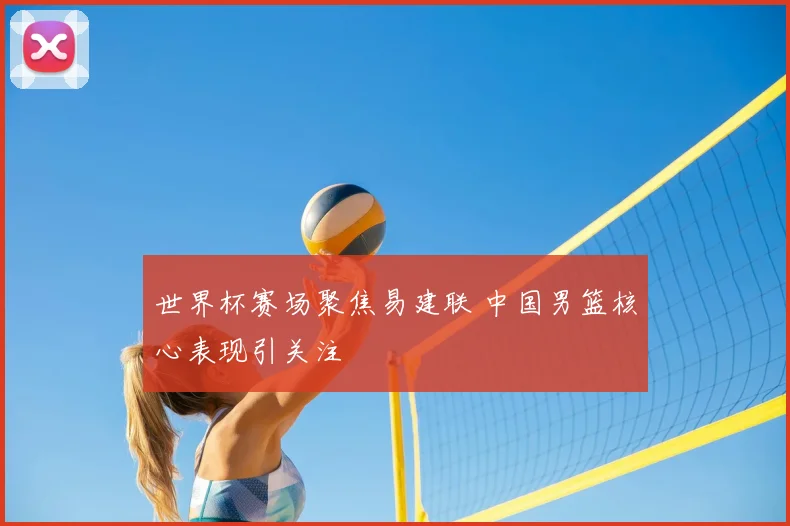 世界杯赛场聚焦易建联 中国男篮核心表现引关注