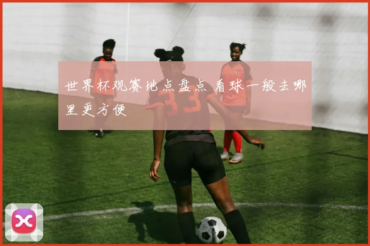世界杯观赛地点盘点 看球一般去哪里更方便