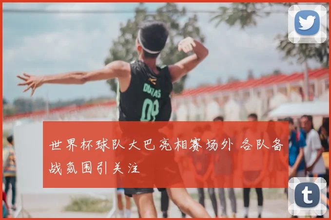 世界杯球队大巴亮相赛场外 各队备战氛围引关注