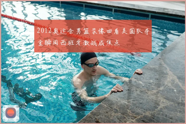 2012奥运会男篮录像回看美国队夺金瞬间西班牙激战成焦点