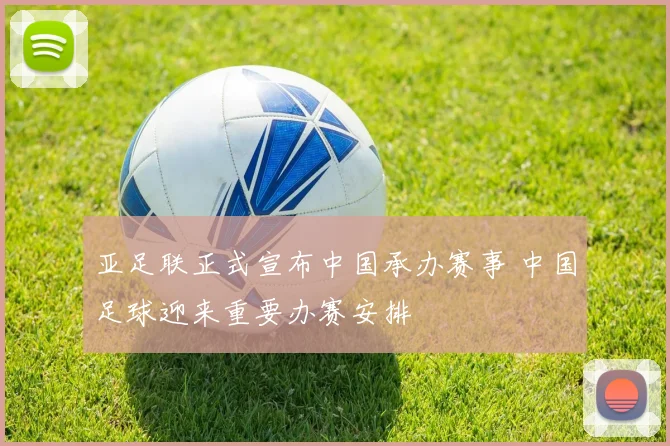 亚足联正式宣布中国承办赛事 中国足球迎来重要办赛安排