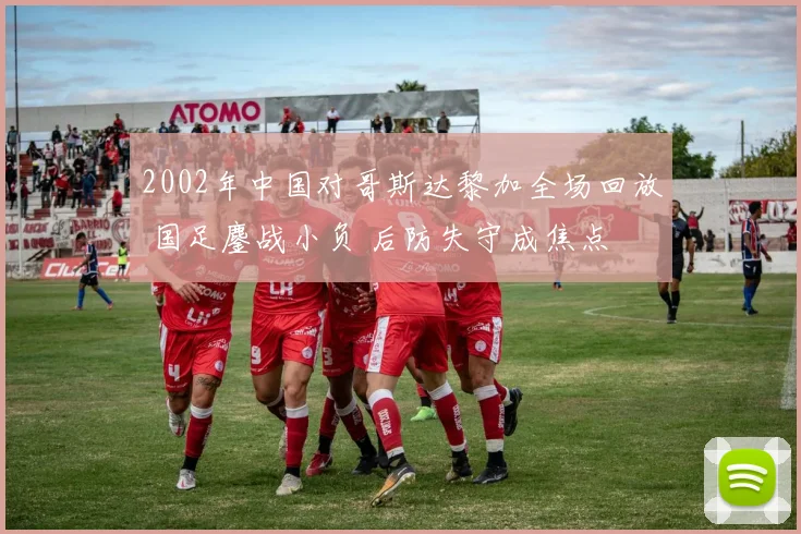 2002年中国对哥斯达黎加全场回放 国足鏖战小负 后防失守成焦点