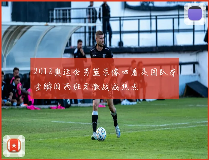 2012奥运会男篮录像回看美国队夺金瞬间西班牙激战成焦点