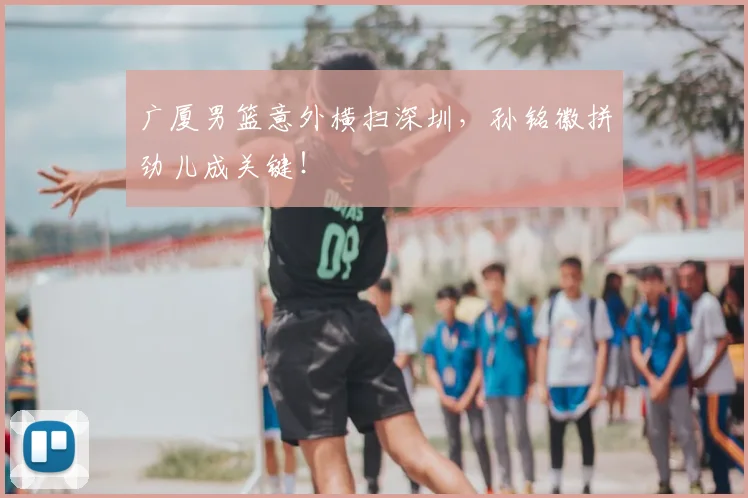 广厦男篮意外横扫深圳,孙铭徽拼劲儿成关键!