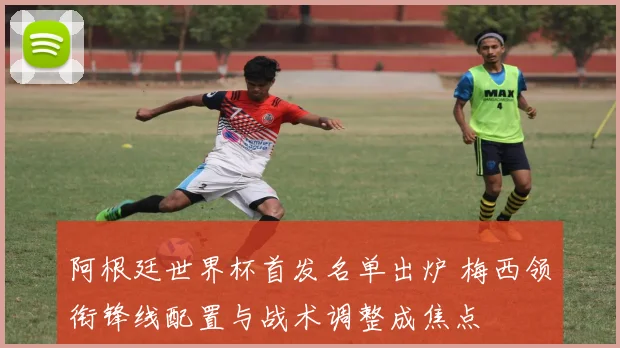 阿根廷世界杯首发名单出炉 梅西领衔锋线配置与战术调整成焦点