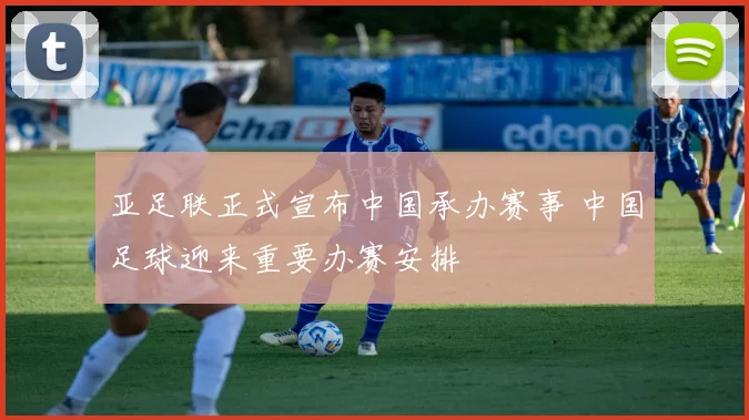亚足联正式宣布中国承办赛事 中国足球迎来重要办赛安排