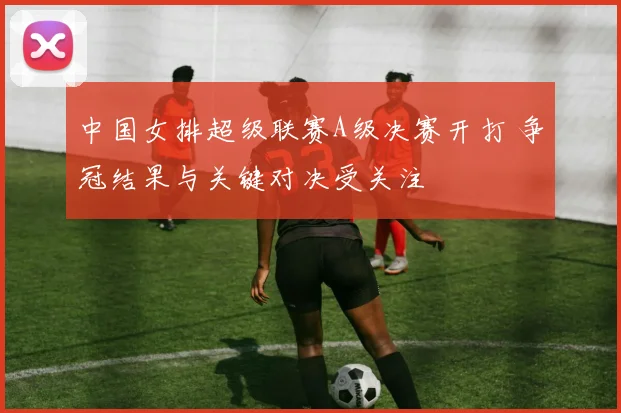 中国女排超级联赛A级决赛开打 争冠结果与关键对决受关注