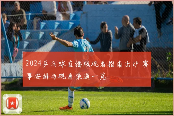 2024乒乓球直播线观看指南出炉 赛事安排与观看渠道一览