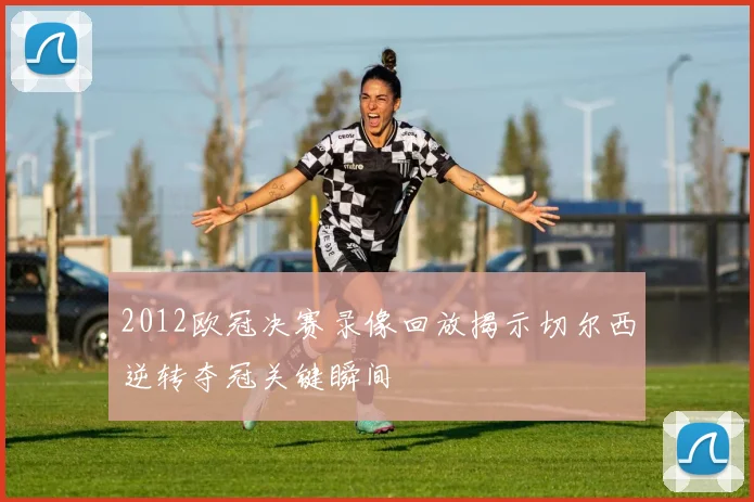 2012欧冠决赛录像回放揭示切尔西逆转夺冠关键瞬间