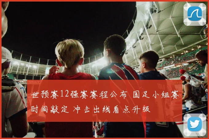 世预赛12强赛赛程公布 国足小组赛时间敲定 冲击出线看点升级