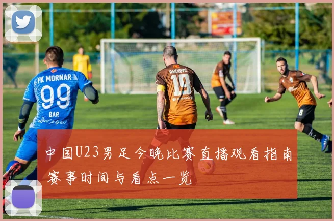 中国U23男足今晚比赛直播观看指南 赛事时间与看点一览