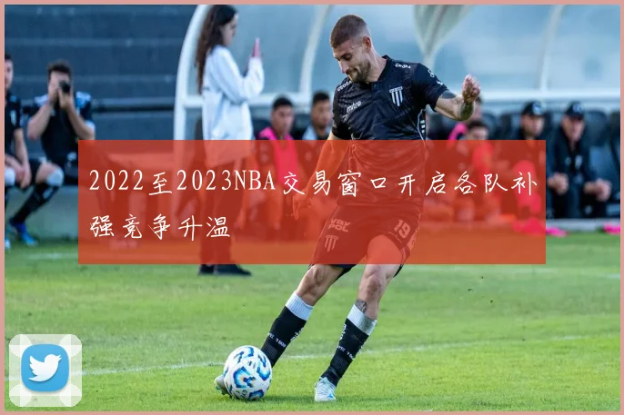 2022至2023NBA交易窗口开启各队补强竞争升温