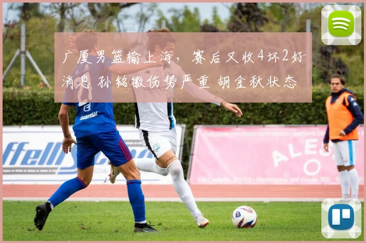 广厦男篮输上海,赛后又收4坏2好消息 孙铭徽伤势严重 胡金秋状态好