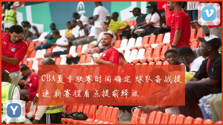 CBA夏季联赛时间确定 球队备战提速 新赛程看点提前释放