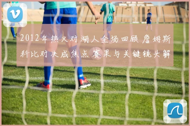 2012年热火对湖人全场回顾 詹姆斯科比对决成焦点 赛果与关键镜头解析