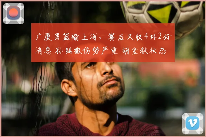 广厦男篮输上海,赛后又收4坏2好消息 孙铭徽伤势严重 胡金秋状态好