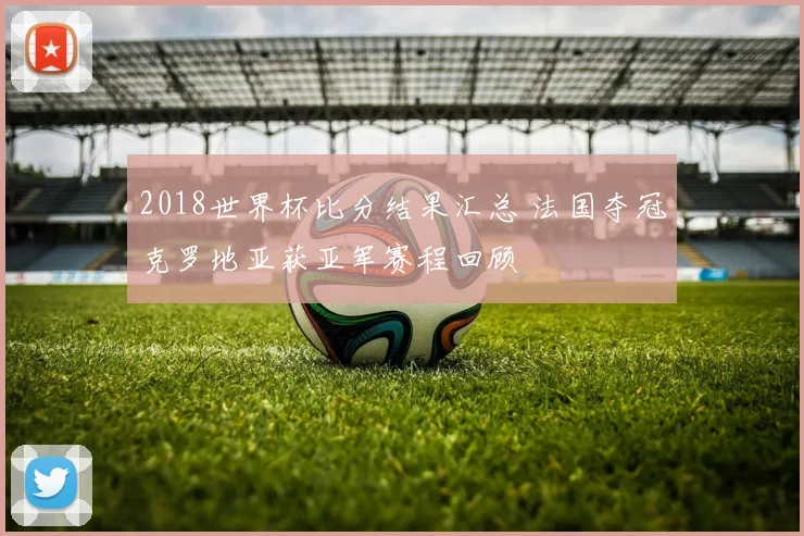 2018世界杯比分结果汇总 法国夺冠克罗地亚获亚军赛程回顾