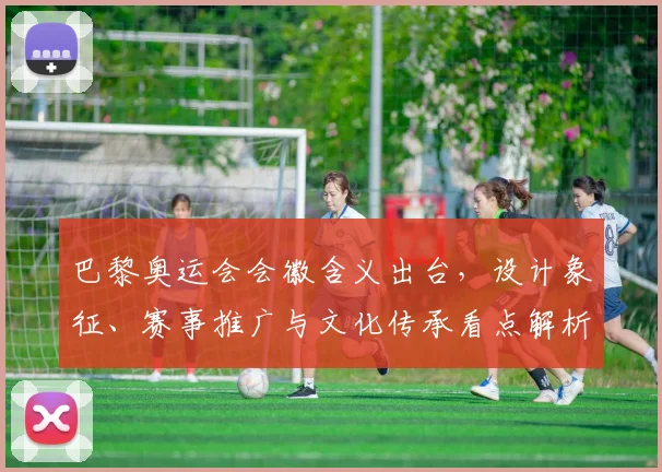 巴黎奥运会会徽含义出台,设计象征、赛事推广与文化传承看点解析