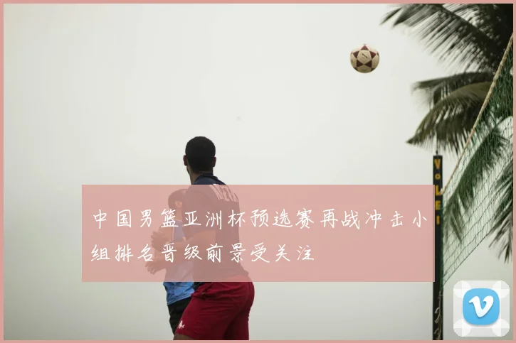 中国男篮亚洲杯预选赛再战冲击小组排名晋级前景受关注