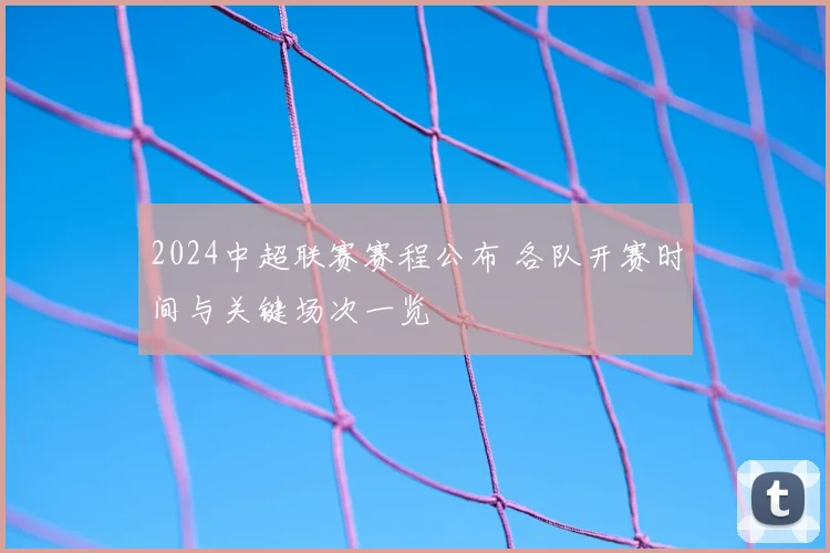 2024中超联赛赛程公布 各队开赛时间与关键场次一览