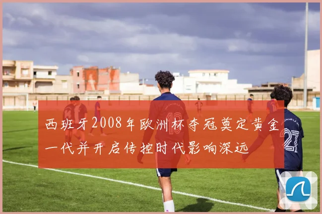 西班牙2008年欧洲杯夺冠奠定黄金一代并开启传控时代影响深远