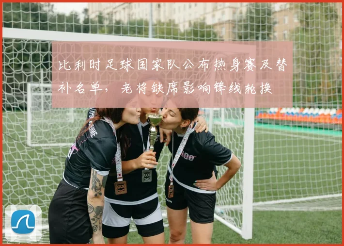 比利时足球国家队公布热身赛及替补名单,老将缺席影响锋线轮换