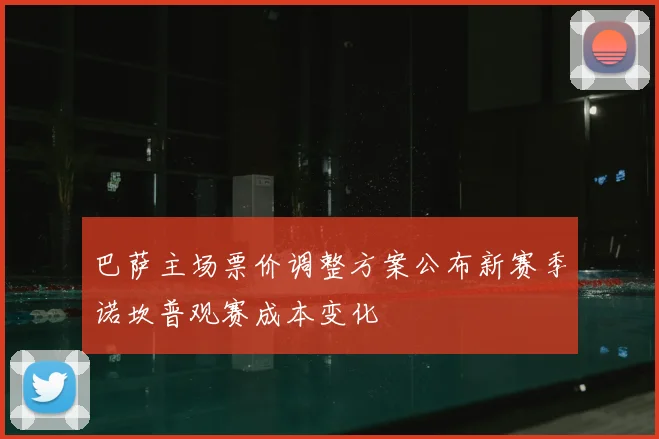 巴萨主场票价调整方案公布新赛季诺坎普观赛成本变化
