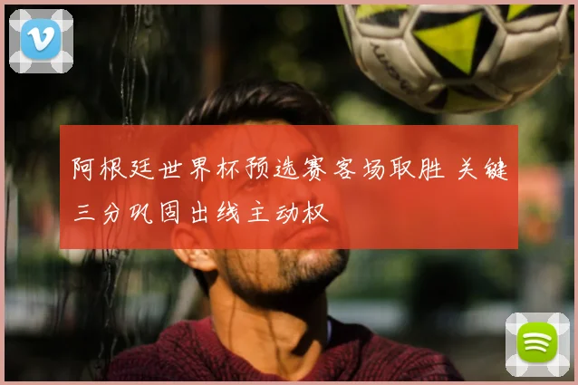 阿根廷世界杯预选赛客场取胜 关键三分巩固出线主动权