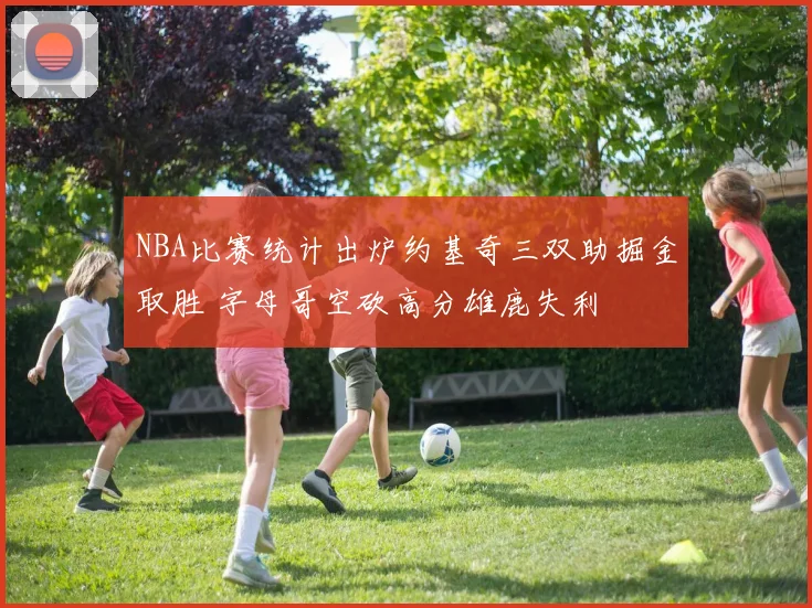 NBA比赛统计出炉约基奇三双助掘金取胜 字母哥空砍高分雄鹿失利