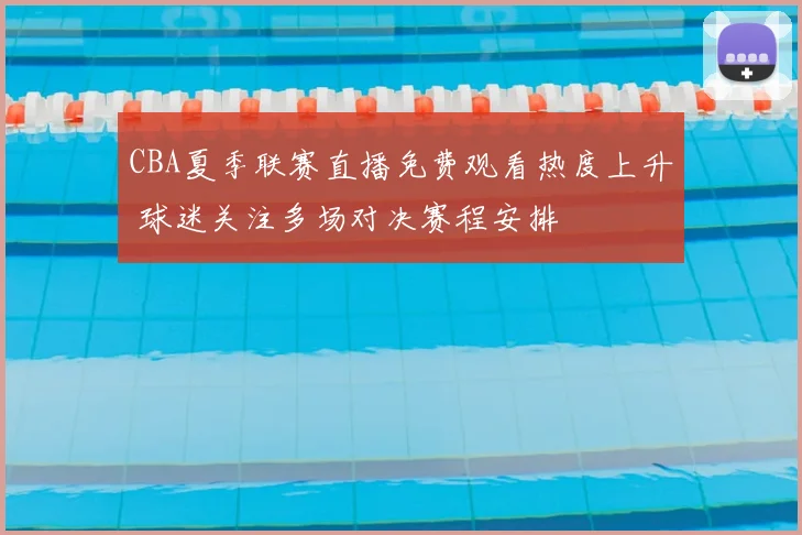CBA夏季联赛直播免费观看热度上升 球迷关注多场对决赛程安排