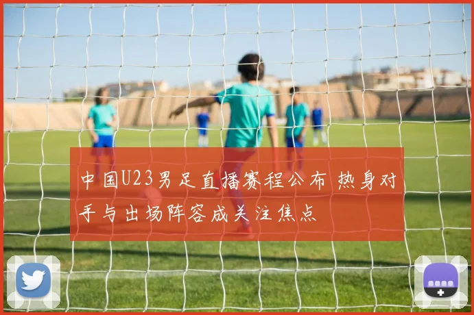 中国U23男足直播赛程公布 热身对手与出场阵容成关注焦点